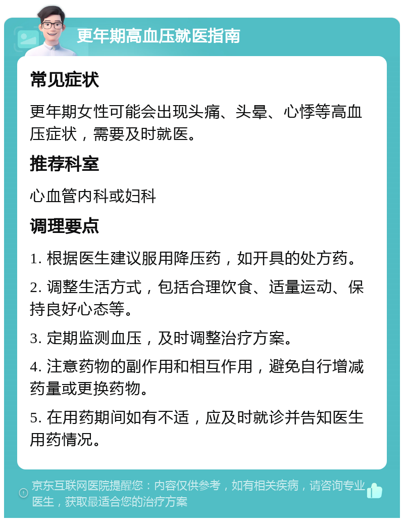 更年期高血压就医指南 常见症状 更年期女性可能会出现头痛、头晕、心悸等高血压症状，需要及时就医。 推荐科室 心血管内科或妇科 调理要点 1. 根据医生建议服用降压药，如开具的处方药。 2. 调整生活方式，包括合理饮食、适量运动、保持良好心态等。 3. 定期监测血压，及时调整治疗方案。 4. 注意药物的副作用和相互作用，避免自行增减药量或更换药物。 5. 在用药期间如有不适，应及时就诊并告知医生用药情况。