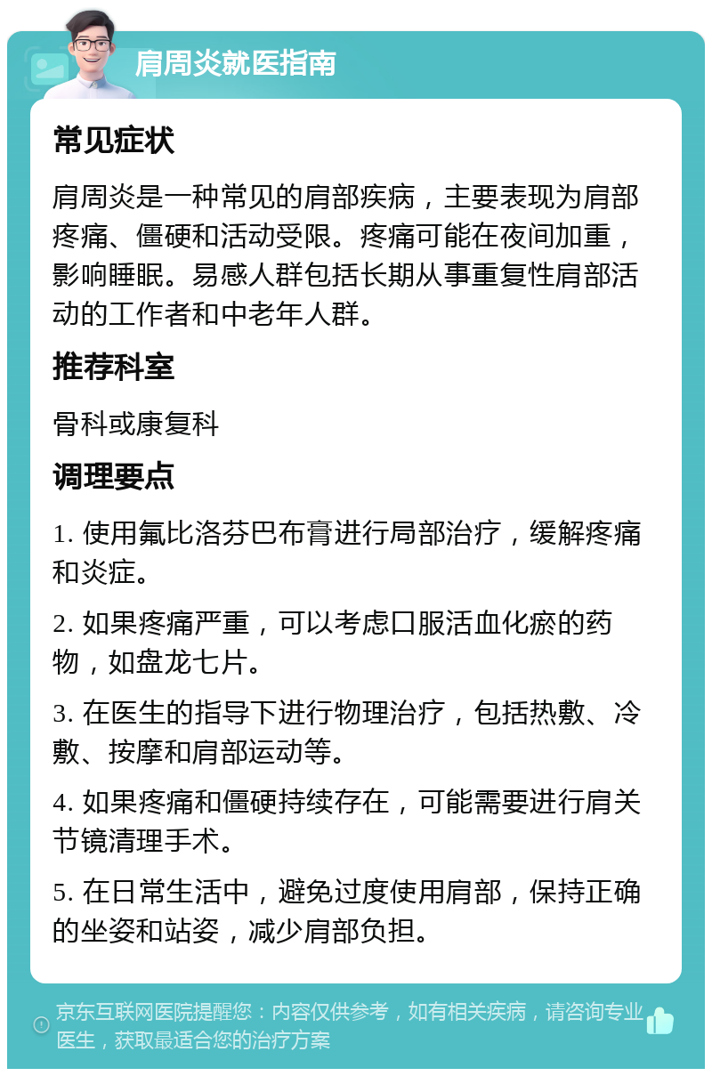 肩周炎就医指南 常见症状 肩周炎是一种常见的肩部疾病，主要表现为肩部疼痛、僵硬和活动受限。疼痛可能在夜间加重，影响睡眠。易感人群包括长期从事重复性肩部活动的工作者和中老年人群。 推荐科室 骨科或康复科 调理要点 1. 使用氟比洛芬巴布膏进行局部治疗，缓解疼痛和炎症。 2. 如果疼痛严重，可以考虑口服活血化瘀的药物，如盘龙七片。 3. 在医生的指导下进行物理治疗，包括热敷、冷敷、按摩和肩部运动等。 4. 如果疼痛和僵硬持续存在，可能需要进行肩关节镜清理手术。 5. 在日常生活中，避免过度使用肩部，保持正确的坐姿和站姿，减少肩部负担。