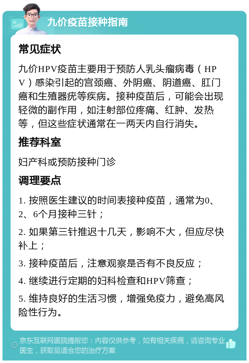 九价疫苗接种指南 常见症状 九价HPV疫苗主要用于预防人乳头瘤病毒（HPV）感染引起的宫颈癌、外阴癌、阴道癌、肛门癌和生殖器疣等疾病。接种疫苗后，可能会出现轻微的副作用，如注射部位疼痛、红肿、发热等，但这些症状通常在一两天内自行消失。 推荐科室 妇产科或预防接种门诊 调理要点 1. 按照医生建议的时间表接种疫苗，通常为0、2、6个月接种三针； 2. 如果第三针推迟十几天，影响不大，但应尽快补上； 3. 接种疫苗后，注意观察是否有不良反应； 4. 继续进行定期的妇科检查和HPV筛查； 5. 维持良好的生活习惯，增强免疫力，避免高风险性行为。