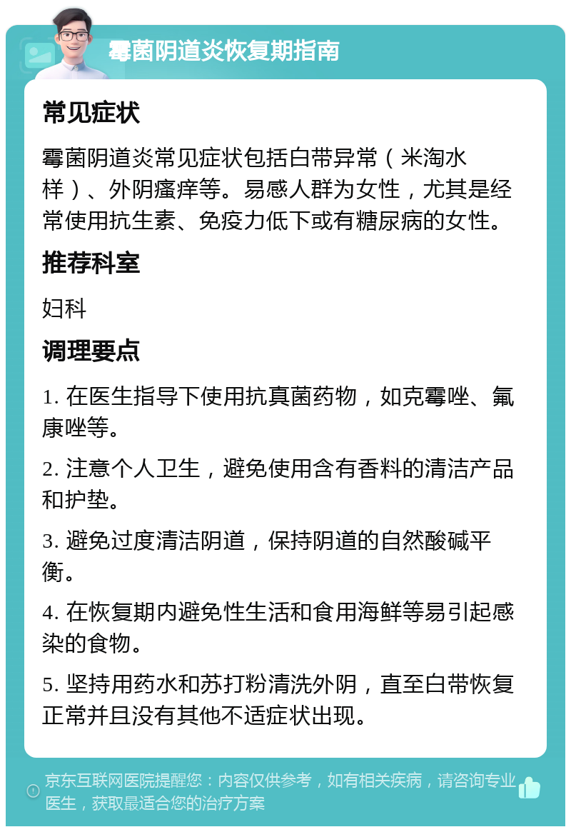 霉菌阴道炎恢复期指南 常见症状 霉菌阴道炎常见症状包括白带异常（米淘水样）、外阴瘙痒等。易感人群为女性，尤其是经常使用抗生素、免疫力低下或有糖尿病的女性。 推荐科室 妇科 调理要点 1. 在医生指导下使用抗真菌药物，如克霉唑、氟康唑等。 2. 注意个人卫生，避免使用含有香料的清洁产品和护垫。 3. 避免过度清洁阴道，保持阴道的自然酸碱平衡。 4. 在恢复期内避免性生活和食用海鲜等易引起感染的食物。 5. 坚持用药水和苏打粉清洗外阴，直至白带恢复正常并且没有其他不适症状出现。