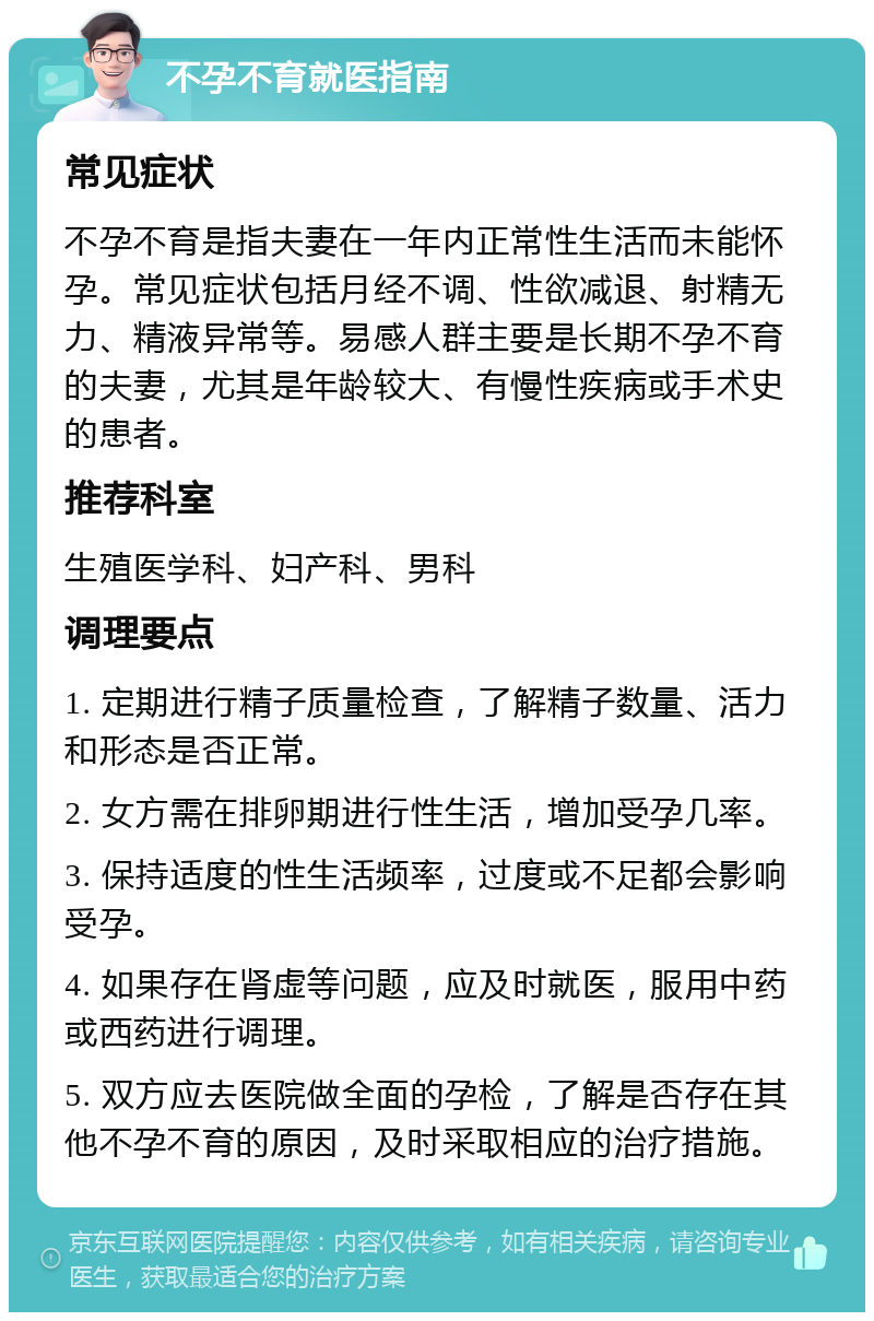 不孕不育就医指南 常见症状 不孕不育是指夫妻在一年内正常性生活而未能怀孕。常见症状包括月经不调、性欲减退、射精无力、精液异常等。易感人群主要是长期不孕不育的夫妻，尤其是年龄较大、有慢性疾病或手术史的患者。 推荐科室 生殖医学科、妇产科、男科 调理要点 1. 定期进行精子质量检查，了解精子数量、活力和形态是否正常。 2. 女方需在排卵期进行性生活，增加受孕几率。 3. 保持适度的性生活频率，过度或不足都会影响受孕。 4. 如果存在肾虚等问题，应及时就医，服用中药或西药进行调理。 5. 双方应去医院做全面的孕检，了解是否存在其他不孕不育的原因，及时采取相应的治疗措施。