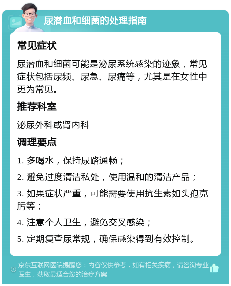 尿潜血和细菌的处理指南 常见症状 尿潜血和细菌可能是泌尿系统感染的迹象，常见症状包括尿频、尿急、尿痛等，尤其是在女性中更为常见。 推荐科室 泌尿外科或肾内科 调理要点 1. 多喝水，保持尿路通畅； 2. 避免过度清洁私处，使用温和的清洁产品； 3. 如果症状严重，可能需要使用抗生素如头孢克肟等； 4. 注意个人卫生，避免交叉感染； 5. 定期复查尿常规，确保感染得到有效控制。