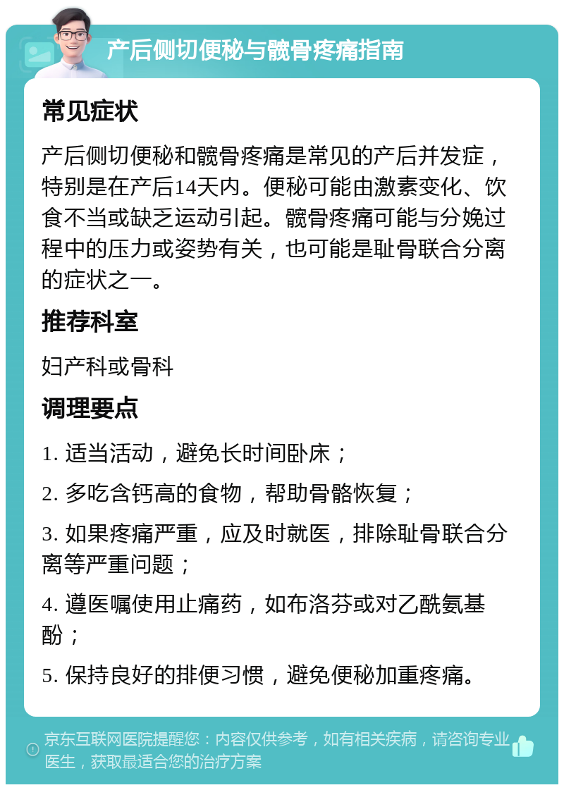 产后侧切便秘与髋骨疼痛指南 常见症状 产后侧切便秘和髋骨疼痛是常见的产后并发症，特别是在产后14天内。便秘可能由激素变化、饮食不当或缺乏运动引起。髋骨疼痛可能与分娩过程中的压力或姿势有关，也可能是耻骨联合分离的症状之一。 推荐科室 妇产科或骨科 调理要点 1. 适当活动，避免长时间卧床； 2. 多吃含钙高的食物，帮助骨骼恢复； 3. 如果疼痛严重，应及时就医，排除耻骨联合分离等严重问题； 4. 遵医嘱使用止痛药，如布洛芬或对乙酰氨基酚； 5. 保持良好的排便习惯，避免便秘加重疼痛。