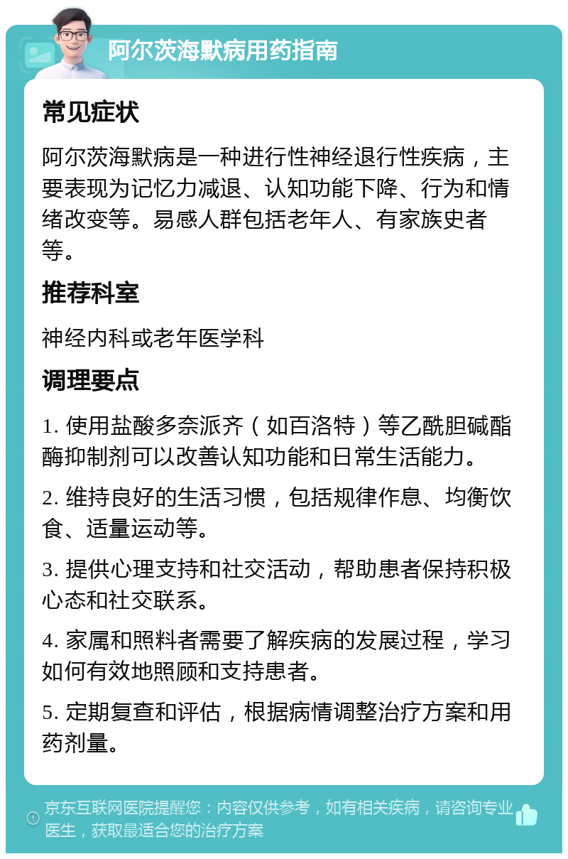 阿尔茨海默病用药指南 常见症状 阿尔茨海默病是一种进行性神经退行性疾病，主要表现为记忆力减退、认知功能下降、行为和情绪改变等。易感人群包括老年人、有家族史者等。 推荐科室 神经内科或老年医学科 调理要点 1. 使用盐酸多奈派齐（如百洛特）等乙酰胆碱酯酶抑制剂可以改善认知功能和日常生活能力。 2. 维持良好的生活习惯，包括规律作息、均衡饮食、适量运动等。 3. 提供心理支持和社交活动，帮助患者保持积极心态和社交联系。 4. 家属和照料者需要了解疾病的发展过程，学习如何有效地照顾和支持患者。 5. 定期复查和评估，根据病情调整治疗方案和用药剂量。