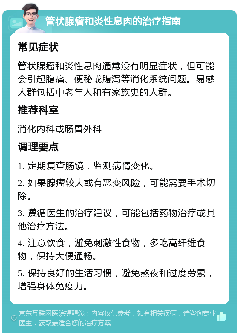 管状腺瘤和炎性息肉的治疗指南 常见症状 管状腺瘤和炎性息肉通常没有明显症状，但可能会引起腹痛、便秘或腹泻等消化系统问题。易感人群包括中老年人和有家族史的人群。 推荐科室 消化内科或肠胃外科 调理要点 1. 定期复查肠镜，监测病情变化。 2. 如果腺瘤较大或有恶变风险，可能需要手术切除。 3. 遵循医生的治疗建议，可能包括药物治疗或其他治疗方法。 4. 注意饮食，避免刺激性食物，多吃高纤维食物，保持大便通畅。 5. 保持良好的生活习惯，避免熬夜和过度劳累，增强身体免疫力。