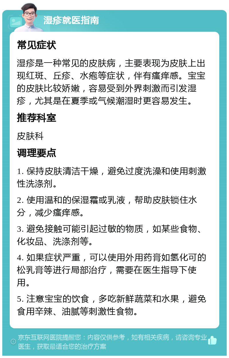 湿疹就医指南 常见症状 湿疹是一种常见的皮肤病，主要表现为皮肤上出现红斑、丘疹、水疱等症状，伴有瘙痒感。宝宝的皮肤比较娇嫩，容易受到外界刺激而引发湿疹，尤其是在夏季或气候潮湿时更容易发生。 推荐科室 皮肤科 调理要点 1. 保持皮肤清洁干燥，避免过度洗澡和使用刺激性洗涤剂。 2. 使用温和的保湿霜或乳液，帮助皮肤锁住水分，减少瘙痒感。 3. 避免接触可能引起过敏的物质，如某些食物、化妆品、洗涤剂等。 4. 如果症状严重，可以使用外用药膏如氢化可的松乳膏等进行局部治疗，需要在医生指导下使用。 5. 注意宝宝的饮食，多吃新鲜蔬菜和水果，避免食用辛辣、油腻等刺激性食物。