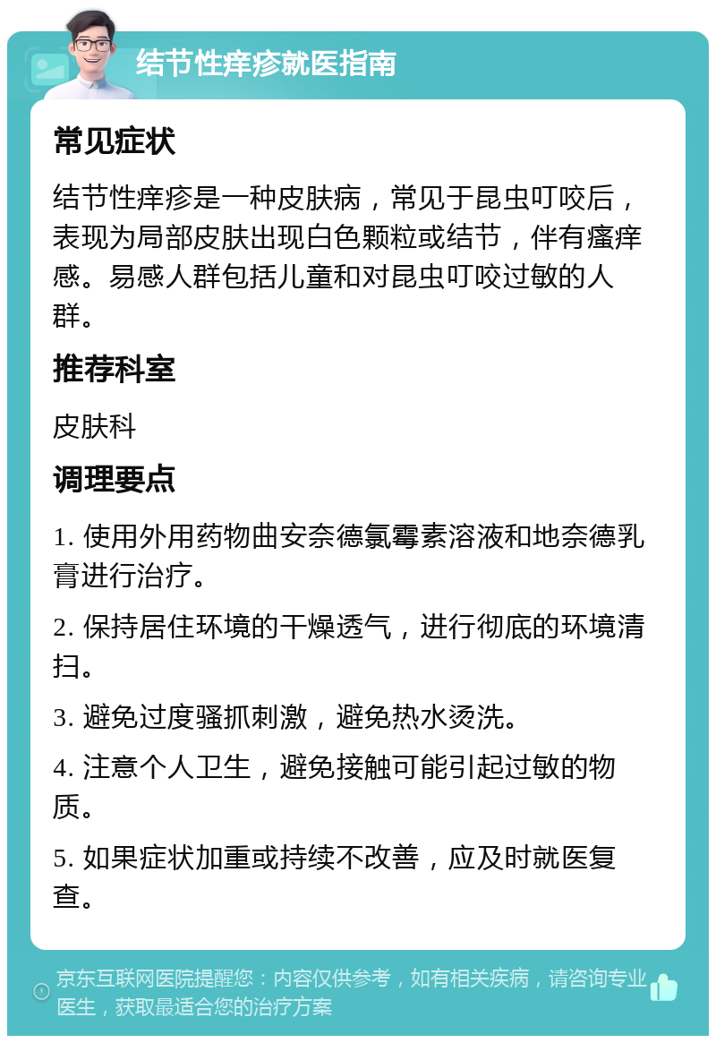 结节性痒疹就医指南 常见症状 结节性痒疹是一种皮肤病，常见于昆虫叮咬后，表现为局部皮肤出现白色颗粒或结节，伴有瘙痒感。易感人群包括儿童和对昆虫叮咬过敏的人群。 推荐科室 皮肤科 调理要点 1. 使用外用药物曲安奈德氯霉素溶液和地奈德乳膏进行治疗。 2. 保持居住环境的干燥透气，进行彻底的环境清扫。 3. 避免过度骚抓刺激，避免热水烫洗。 4. 注意个人卫生，避免接触可能引起过敏的物质。 5. 如果症状加重或持续不改善，应及时就医复查。