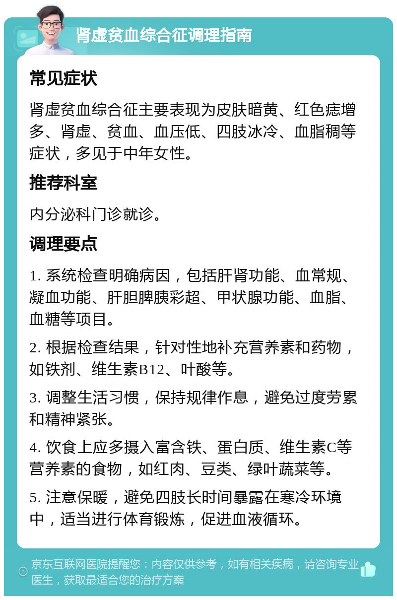 肾虚贫血综合征调理指南 常见症状 肾虚贫血综合征主要表现为皮肤暗黄、红色痣增多、肾虚、贫血、血压低、四肢冰冷、血脂稠等症状，多见于中年女性。 推荐科室 内分泌科门诊就诊。 调理要点 1. 系统检查明确病因，包括肝肾功能、血常规、凝血功能、肝胆脾胰彩超、甲状腺功能、血脂、血糖等项目。 2. 根据检查结果，针对性地补充营养素和药物，如铁剂、维生素B12、叶酸等。 3. 调整生活习惯，保持规律作息，避免过度劳累和精神紧张。 4. 饮食上应多摄入富含铁、蛋白质、维生素C等营养素的食物，如红肉、豆类、绿叶蔬菜等。 5. 注意保暖，避免四肢长时间暴露在寒冷环境中，适当进行体育锻炼，促进血液循环。