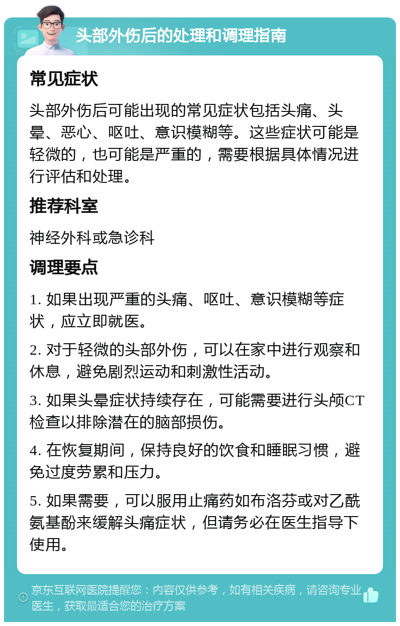 头部外伤后的处理和调理指南 常见症状 头部外伤后可能出现的常见症状包括头痛、头晕、恶心、呕吐、意识模糊等。这些症状可能是轻微的，也可能是严重的，需要根据具体情况进行评估和处理。 推荐科室 神经外科或急诊科 调理要点 1. 如果出现严重的头痛、呕吐、意识模糊等症状，应立即就医。 2. 对于轻微的头部外伤，可以在家中进行观察和休息，避免剧烈运动和刺激性活动。 3. 如果头晕症状持续存在，可能需要进行头颅CT检查以排除潜在的脑部损伤。 4. 在恢复期间，保持良好的饮食和睡眠习惯，避免过度劳累和压力。 5. 如果需要，可以服用止痛药如布洛芬或对乙酰氨基酚来缓解头痛症状，但请务必在医生指导下使用。