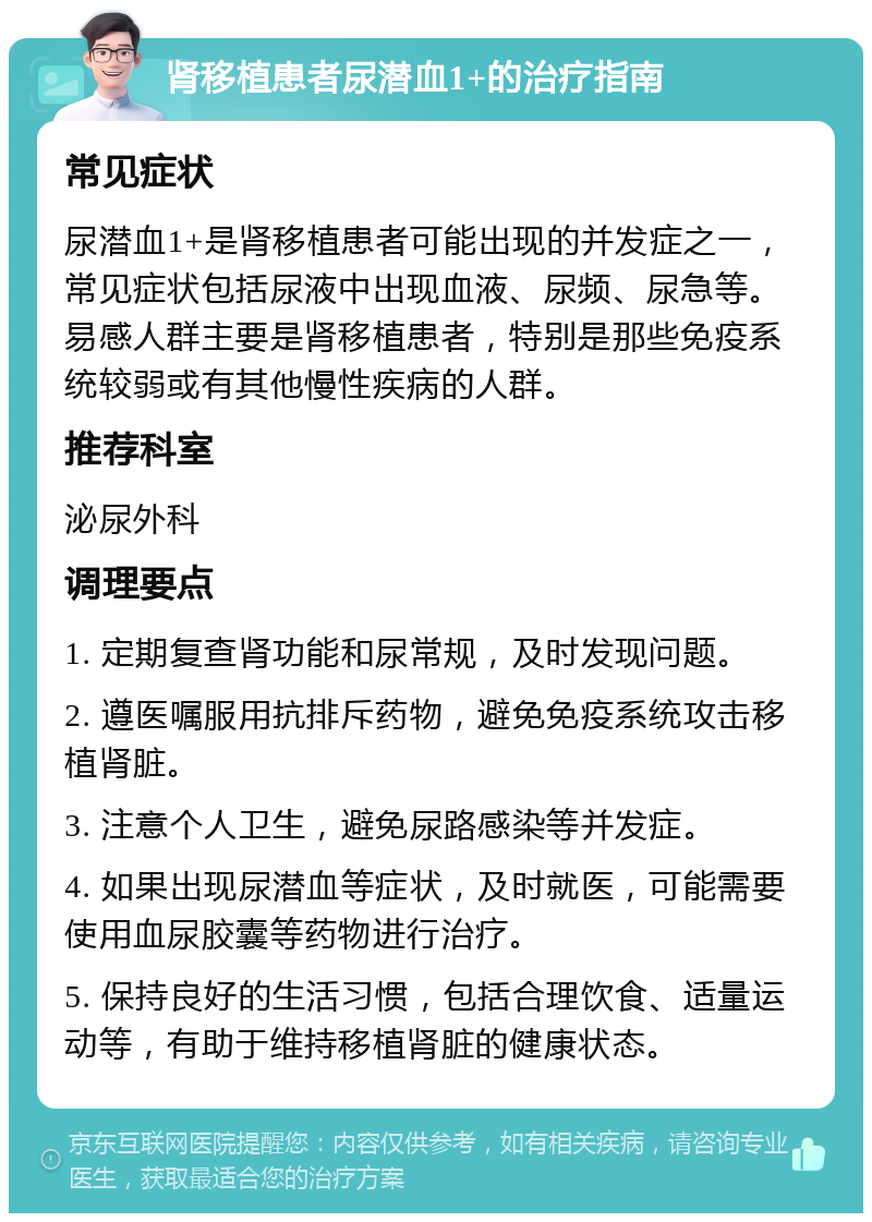 肾移植患者尿潜血1+的治疗指南 常见症状 尿潜血1+是肾移植患者可能出现的并发症之一，常见症状包括尿液中出现血液、尿频、尿急等。易感人群主要是肾移植患者，特别是那些免疫系统较弱或有其他慢性疾病的人群。 推荐科室 泌尿外科 调理要点 1. 定期复查肾功能和尿常规，及时发现问题。 2. 遵医嘱服用抗排斥药物，避免免疫系统攻击移植肾脏。 3. 注意个人卫生，避免尿路感染等并发症。 4. 如果出现尿潜血等症状，及时就医，可能需要使用血尿胶囊等药物进行治疗。 5. 保持良好的生活习惯，包括合理饮食、适量运动等，有助于维持移植肾脏的健康状态。