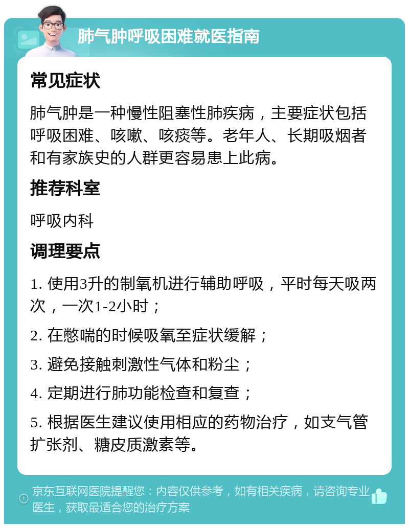 肺气肿呼吸困难就医指南 常见症状 肺气肿是一种慢性阻塞性肺疾病，主要症状包括呼吸困难、咳嗽、咳痰等。老年人、长期吸烟者和有家族史的人群更容易患上此病。 推荐科室 呼吸内科 调理要点 1. 使用3升的制氧机进行辅助呼吸，平时每天吸两次，一次1-2小时； 2. 在憋喘的时候吸氧至症状缓解； 3. 避免接触刺激性气体和粉尘； 4. 定期进行肺功能检查和复查； 5. 根据医生建议使用相应的药物治疗，如支气管扩张剂、糖皮质激素等。