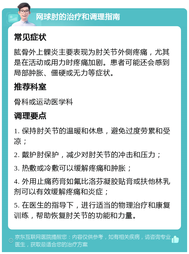 网球肘的治疗和调理指南 常见症状 肱骨外上髁炎主要表现为肘关节外侧疼痛，尤其是在活动或用力时疼痛加剧。患者可能还会感到局部肿胀、僵硬或无力等症状。 推荐科室 骨科或运动医学科 调理要点 1. 保持肘关节的温暖和休息，避免过度劳累和受凉； 2. 戴护肘保护，减少对肘关节的冲击和压力； 3. 热敷或冷敷可以缓解疼痛和肿胀； 4. 外用止痛药膏如氟比洛芬凝胶贴膏或扶他林乳剂可以有效缓解疼痛和炎症； 5. 在医生的指导下，进行适当的物理治疗和康复训练，帮助恢复肘关节的功能和力量。