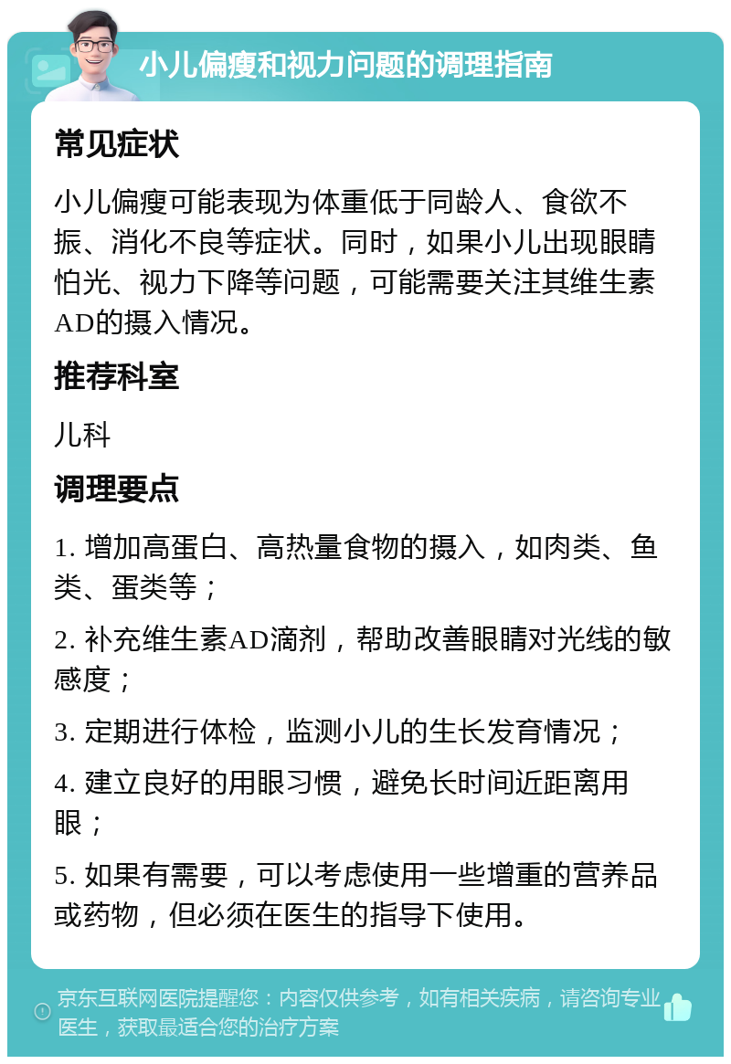 小儿偏瘦和视力问题的调理指南 常见症状 小儿偏瘦可能表现为体重低于同龄人、食欲不振、消化不良等症状。同时，如果小儿出现眼睛怕光、视力下降等问题，可能需要关注其维生素AD的摄入情况。 推荐科室 儿科 调理要点 1. 增加高蛋白、高热量食物的摄入，如肉类、鱼类、蛋类等； 2. 补充维生素AD滴剂，帮助改善眼睛对光线的敏感度； 3. 定期进行体检，监测小儿的生长发育情况； 4. 建立良好的用眼习惯，避免长时间近距离用眼； 5. 如果有需要，可以考虑使用一些增重的营养品或药物，但必须在医生的指导下使用。