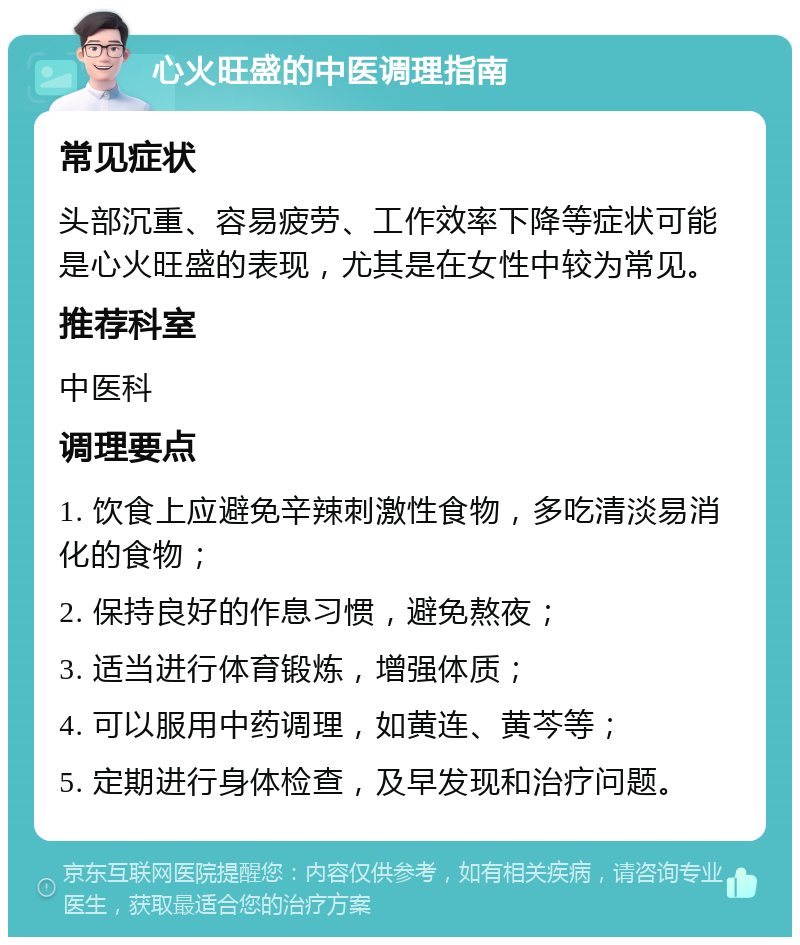 心火旺盛的中医调理指南 常见症状 头部沉重、容易疲劳、工作效率下降等症状可能是心火旺盛的表现，尤其是在女性中较为常见。 推荐科室 中医科 调理要点 1. 饮食上应避免辛辣刺激性食物，多吃清淡易消化的食物； 2. 保持良好的作息习惯，避免熬夜； 3. 适当进行体育锻炼，增强体质； 4. 可以服用中药调理，如黄连、黄芩等； 5. 定期进行身体检查，及早发现和治疗问题。