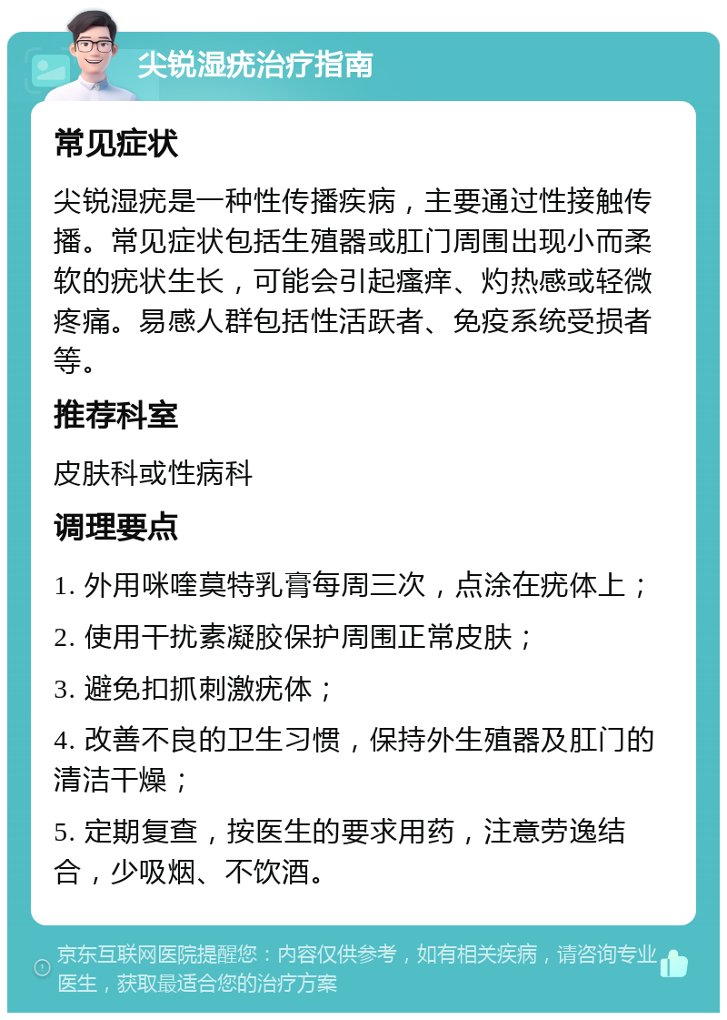 尖锐湿疣治疗指南 常见症状 尖锐湿疣是一种性传播疾病，主要通过性接触传播。常见症状包括生殖器或肛门周围出现小而柔软的疣状生长，可能会引起瘙痒、灼热感或轻微疼痛。易感人群包括性活跃者、免疫系统受损者等。 推荐科室 皮肤科或性病科 调理要点 1. 外用咪喹莫特乳膏每周三次，点涂在疣体上； 2. 使用干扰素凝胶保护周围正常皮肤； 3. 避免扣抓刺激疣体； 4. 改善不良的卫生习惯，保持外生殖器及肛门的清洁干燥； 5. 定期复查，按医生的要求用药，注意劳逸结合，少吸烟、不饮酒。