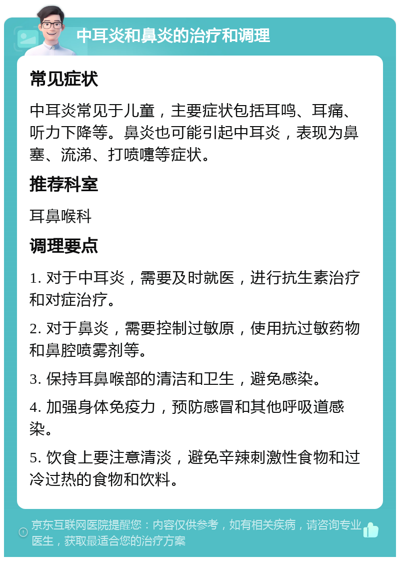 中耳炎和鼻炎的治疗和调理 常见症状 中耳炎常见于儿童，主要症状包括耳鸣、耳痛、听力下降等。鼻炎也可能引起中耳炎，表现为鼻塞、流涕、打喷嚏等症状。 推荐科室 耳鼻喉科 调理要点 1. 对于中耳炎，需要及时就医，进行抗生素治疗和对症治疗。 2. 对于鼻炎，需要控制过敏原，使用抗过敏药物和鼻腔喷雾剂等。 3. 保持耳鼻喉部的清洁和卫生，避免感染。 4. 加强身体免疫力，预防感冒和其他呼吸道感染。 5. 饮食上要注意清淡，避免辛辣刺激性食物和过冷过热的食物和饮料。