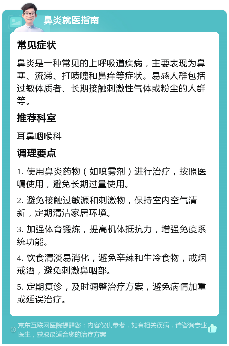 鼻炎就医指南 常见症状 鼻炎是一种常见的上呼吸道疾病，主要表现为鼻塞、流涕、打喷嚏和鼻痒等症状。易感人群包括过敏体质者、长期接触刺激性气体或粉尘的人群等。 推荐科室 耳鼻咽喉科 调理要点 1. 使用鼻炎药物（如喷雾剂）进行治疗，按照医嘱使用，避免长期过量使用。 2. 避免接触过敏源和刺激物，保持室内空气清新，定期清洁家居环境。 3. 加强体育锻炼，提高机体抵抗力，增强免疫系统功能。 4. 饮食清淡易消化，避免辛辣和生冷食物，戒烟戒酒，避免刺激鼻咽部。 5. 定期复诊，及时调整治疗方案，避免病情加重或延误治疗。