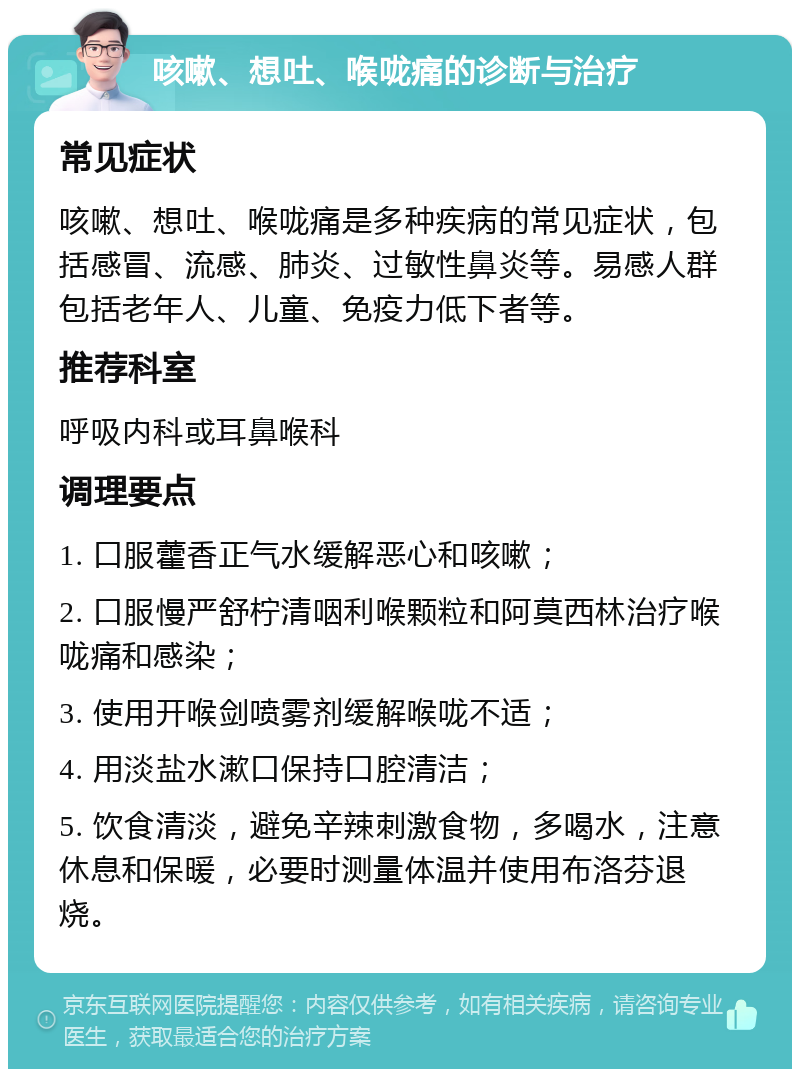 咳嗽、想吐、喉咙痛的诊断与治疗 常见症状 咳嗽、想吐、喉咙痛是多种疾病的常见症状，包括感冒、流感、肺炎、过敏性鼻炎等。易感人群包括老年人、儿童、免疫力低下者等。 推荐科室 呼吸内科或耳鼻喉科 调理要点 1. 口服藿香正气水缓解恶心和咳嗽； 2. 口服慢严舒柠清咽利喉颗粒和阿莫西林治疗喉咙痛和感染； 3. 使用开喉剑喷雾剂缓解喉咙不适； 4. 用淡盐水漱口保持口腔清洁； 5. 饮食清淡，避免辛辣刺激食物，多喝水，注意休息和保暖，必要时测量体温并使用布洛芬退烧。