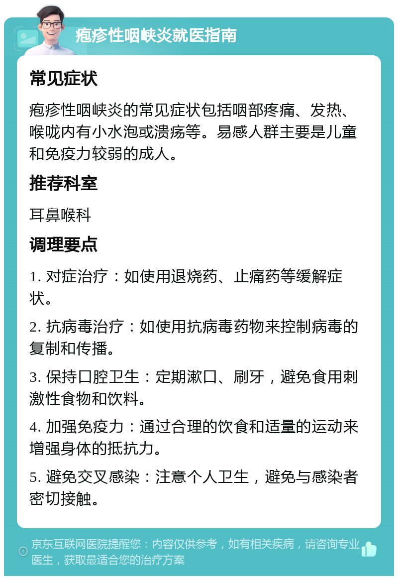 疱疹性咽峡炎就医指南 常见症状 疱疹性咽峡炎的常见症状包括咽部疼痛、发热、喉咙内有小水泡或溃疡等。易感人群主要是儿童和免疫力较弱的成人。 推荐科室 耳鼻喉科 调理要点 1. 对症治疗：如使用退烧药、止痛药等缓解症状。 2. 抗病毒治疗：如使用抗病毒药物来控制病毒的复制和传播。 3. 保持口腔卫生：定期漱口、刷牙，避免食用刺激性食物和饮料。 4. 加强免疫力：通过合理的饮食和适量的运动来增强身体的抵抗力。 5. 避免交叉感染：注意个人卫生，避免与感染者密切接触。