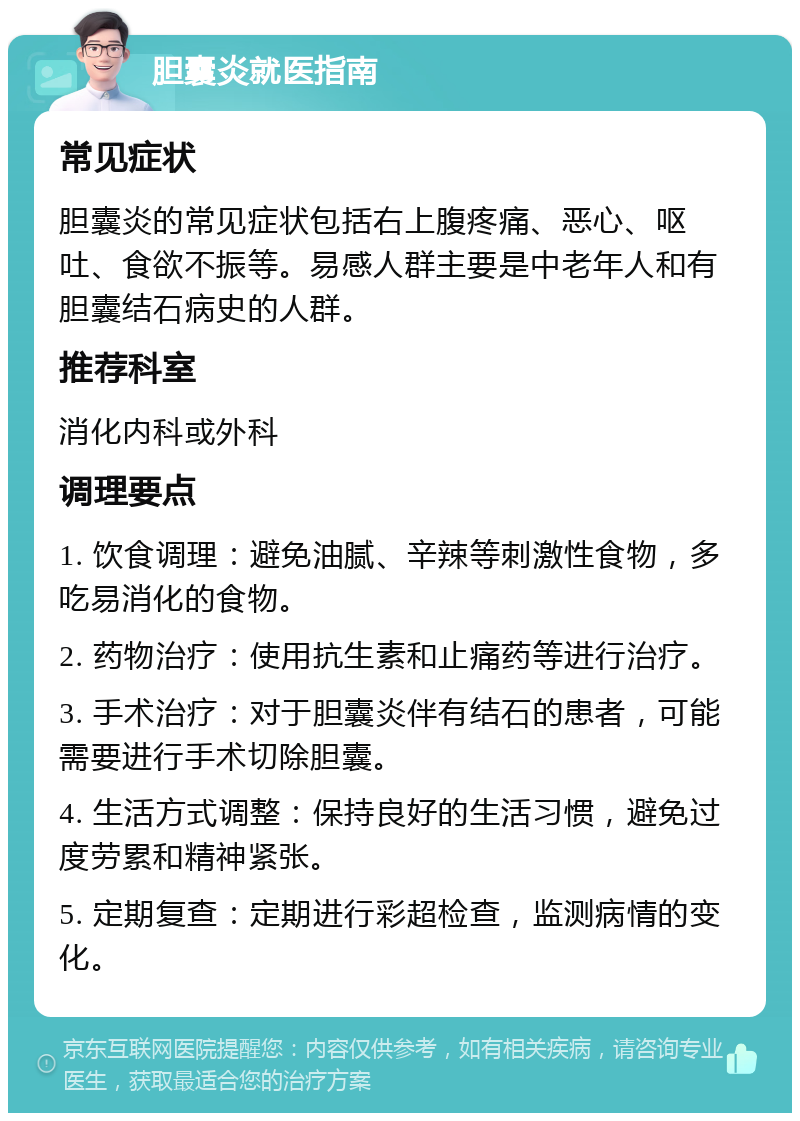 胆囊炎就医指南 常见症状 胆囊炎的常见症状包括右上腹疼痛、恶心、呕吐、食欲不振等。易感人群主要是中老年人和有胆囊结石病史的人群。 推荐科室 消化内科或外科 调理要点 1. 饮食调理：避免油腻、辛辣等刺激性食物，多吃易消化的食物。 2. 药物治疗：使用抗生素和止痛药等进行治疗。 3. 手术治疗：对于胆囊炎伴有结石的患者，可能需要进行手术切除胆囊。 4. 生活方式调整：保持良好的生活习惯，避免过度劳累和精神紧张。 5. 定期复查：定期进行彩超检查，监测病情的变化。