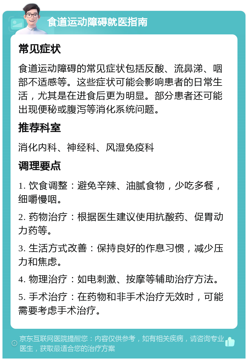 食道运动障碍就医指南 常见症状 食道运动障碍的常见症状包括反酸、流鼻涕、咽部不适感等。这些症状可能会影响患者的日常生活，尤其是在进食后更为明显。部分患者还可能出现便秘或腹泻等消化系统问题。 推荐科室 消化内科、神经科、风湿免疫科 调理要点 1. 饮食调整：避免辛辣、油腻食物，少吃多餐，细嚼慢咽。 2. 药物治疗：根据医生建议使用抗酸药、促胃动力药等。 3. 生活方式改善：保持良好的作息习惯，减少压力和焦虑。 4. 物理治疗：如电刺激、按摩等辅助治疗方法。 5. 手术治疗：在药物和非手术治疗无效时，可能需要考虑手术治疗。