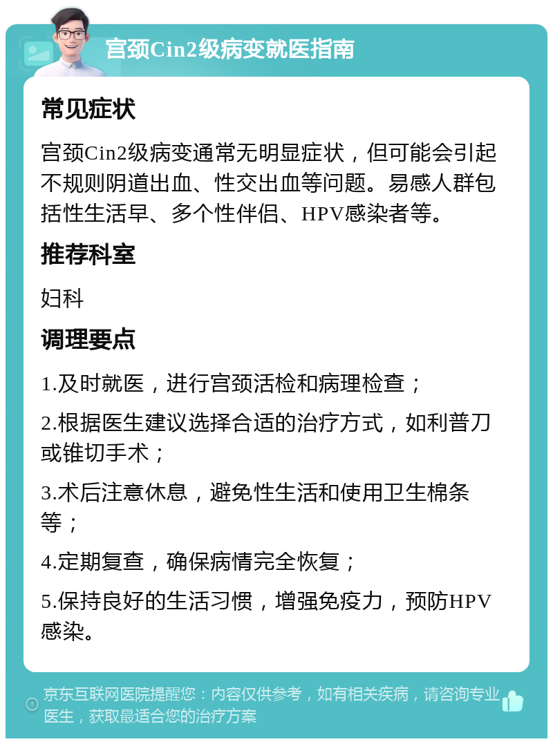 宫颈Cin2级病变就医指南 常见症状 宫颈Cin2级病变通常无明显症状，但可能会引起不规则阴道出血、性交出血等问题。易感人群包括性生活早、多个性伴侣、HPV感染者等。 推荐科室 妇科 调理要点 1.及时就医，进行宫颈活检和病理检查； 2.根据医生建议选择合适的治疗方式，如利普刀或锥切手术； 3.术后注意休息，避免性生活和使用卫生棉条等； 4.定期复查，确保病情完全恢复； 5.保持良好的生活习惯，增强免疫力，预防HPV感染。