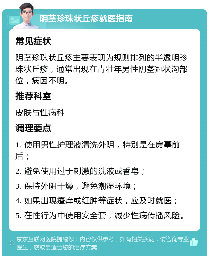 阴茎珍珠状丘疹就医指南 常见症状 阴茎珍珠状丘疹主要表现为规则排列的半透明珍珠状丘疹，通常出现在青壮年男性阴茎冠状沟部位，病因不明。 推荐科室 皮肤与性病科 调理要点 1. 使用男性护理液清洗外阴，特别是在房事前后； 2. 避免使用过于刺激的洗液或香皂； 3. 保持外阴干燥，避免潮湿环境； 4. 如果出现瘙痒或红肿等症状，应及时就医； 5. 在性行为中使用安全套，减少性病传播风险。