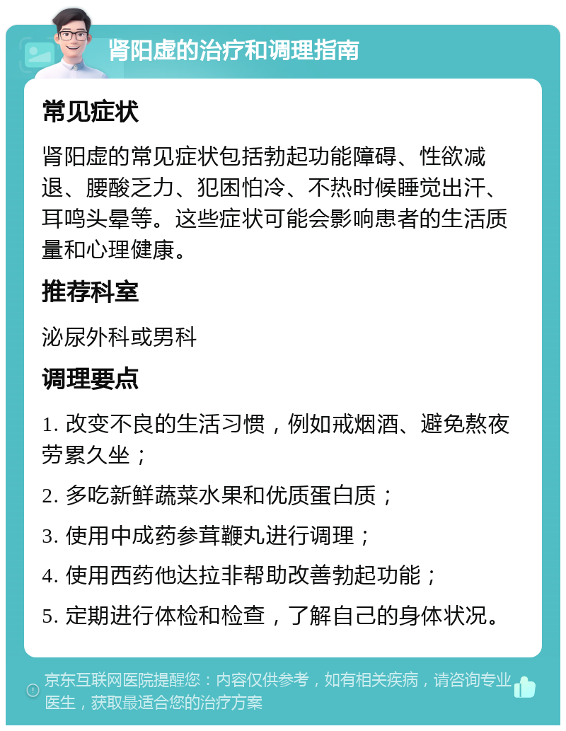 肾阳虚的治疗和调理指南 常见症状 肾阳虚的常见症状包括勃起功能障碍、性欲减退、腰酸乏力、犯困怕冷、不热时候睡觉出汗、耳鸣头晕等。这些症状可能会影响患者的生活质量和心理健康。 推荐科室 泌尿外科或男科 调理要点 1. 改变不良的生活习惯，例如戒烟酒、避免熬夜劳累久坐； 2. 多吃新鲜蔬菜水果和优质蛋白质； 3. 使用中成药参茸鞭丸进行调理； 4. 使用西药他达拉非帮助改善勃起功能； 5. 定期进行体检和检查，了解自己的身体状况。