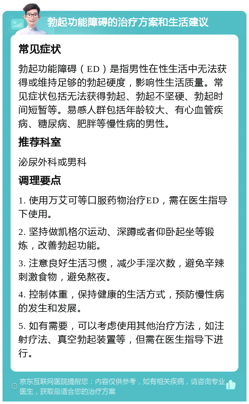 勃起功能障碍的治疗方案和生活建议 常见症状 勃起功能障碍（ED）是指男性在性生活中无法获得或维持足够的勃起硬度，影响性生活质量。常见症状包括无法获得勃起、勃起不坚硬、勃起时间短暂等。易感人群包括年龄较大、有心血管疾病、糖尿病、肥胖等慢性病的男性。 推荐科室 泌尿外科或男科 调理要点 1. 使用万艾可等口服药物治疗ED，需在医生指导下使用。 2. 坚持做凯格尔运动、深蹲或者仰卧起坐等锻炼，改善勃起功能。 3. 注意良好生活习惯，减少手淫次数，避免辛辣刺激食物，避免熬夜。 4. 控制体重，保持健康的生活方式，预防慢性病的发生和发展。 5. 如有需要，可以考虑使用其他治疗方法，如注射疗法、真空勃起装置等，但需在医生指导下进行。