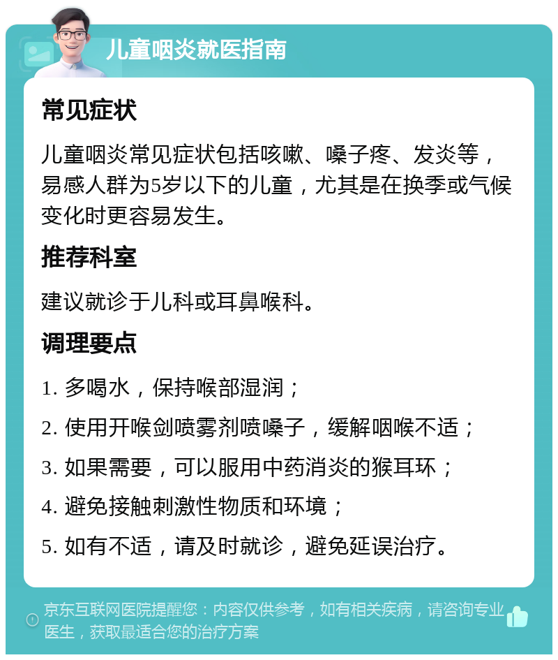 儿童咽炎就医指南 常见症状 儿童咽炎常见症状包括咳嗽、嗓子疼、发炎等，易感人群为5岁以下的儿童，尤其是在换季或气候变化时更容易发生。 推荐科室 建议就诊于儿科或耳鼻喉科。 调理要点 1. 多喝水，保持喉部湿润； 2. 使用开喉剑喷雾剂喷嗓子，缓解咽喉不适； 3. 如果需要，可以服用中药消炎的猴耳环； 4. 避免接触刺激性物质和环境； 5. 如有不适，请及时就诊，避免延误治疗。