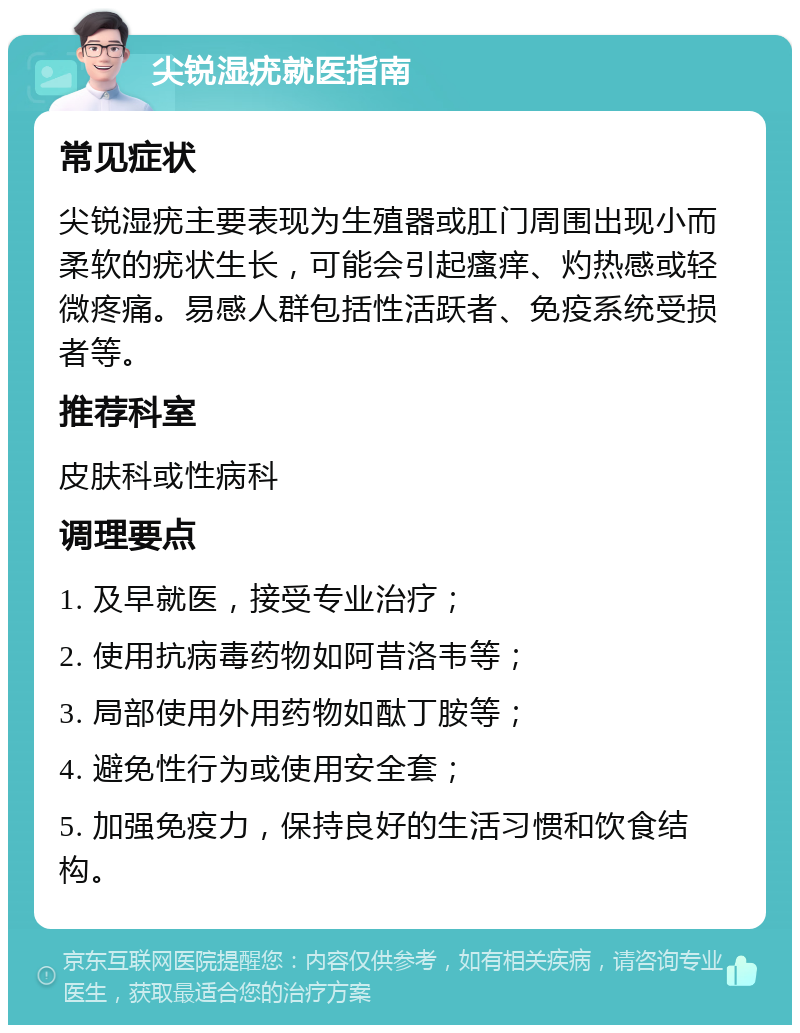 尖锐湿疣就医指南 常见症状 尖锐湿疣主要表现为生殖器或肛门周围出现小而柔软的疣状生长，可能会引起瘙痒、灼热感或轻微疼痛。易感人群包括性活跃者、免疫系统受损者等。 推荐科室 皮肤科或性病科 调理要点 1. 及早就医，接受专业治疗； 2. 使用抗病毒药物如阿昔洛韦等； 3. 局部使用外用药物如酞丁胺等； 4. 避免性行为或使用安全套； 5. 加强免疫力，保持良好的生活习惯和饮食结构。