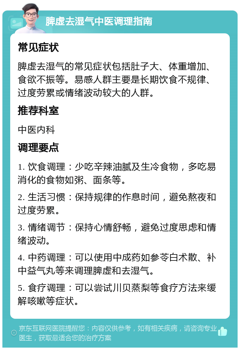 脾虚去湿气中医调理指南 常见症状 脾虚去湿气的常见症状包括肚子大、体重增加、食欲不振等。易感人群主要是长期饮食不规律、过度劳累或情绪波动较大的人群。 推荐科室 中医内科 调理要点 1. 饮食调理：少吃辛辣油腻及生冷食物，多吃易消化的食物如粥、面条等。 2. 生活习惯：保持规律的作息时间，避免熬夜和过度劳累。 3. 情绪调节：保持心情舒畅，避免过度思虑和情绪波动。 4. 中药调理：可以使用中成药如参苓白术散、补中益气丸等来调理脾虚和去湿气。 5. 食疗调理：可以尝试川贝蒸梨等食疗方法来缓解咳嗽等症状。