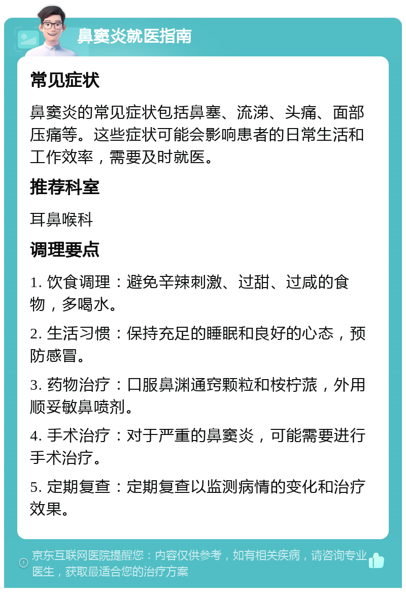 鼻窦炎就医指南 常见症状 鼻窦炎的常见症状包括鼻塞、流涕、头痛、面部压痛等。这些症状可能会影响患者的日常生活和工作效率，需要及时就医。 推荐科室 耳鼻喉科 调理要点 1. 饮食调理：避免辛辣刺激、过甜、过咸的食物，多喝水。 2. 生活习惯：保持充足的睡眠和良好的心态，预防感冒。 3. 药物治疗：口服鼻渊通窍颗粒和桉柠蒎，外用顺妥敏鼻喷剂。 4. 手术治疗：对于严重的鼻窦炎，可能需要进行手术治疗。 5. 定期复查：定期复查以监测病情的变化和治疗效果。