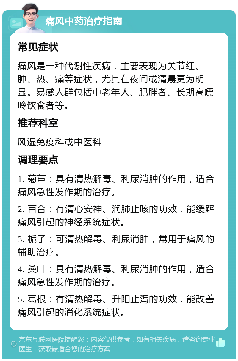 痛风中药治疗指南 常见症状 痛风是一种代谢性疾病，主要表现为关节红、肿、热、痛等症状，尤其在夜间或清晨更为明显。易感人群包括中老年人、肥胖者、长期高嘌呤饮食者等。 推荐科室 风湿免疫科或中医科 调理要点 1. 菊苣：具有清热解毒、利尿消肿的作用，适合痛风急性发作期的治疗。 2. 百合：有清心安神、润肺止咳的功效，能缓解痛风引起的神经系统症状。 3. 栀子：可清热解毒、利尿消肿，常用于痛风的辅助治疗。 4. 桑叶：具有清热解毒、利尿消肿的作用，适合痛风急性发作期的治疗。 5. 葛根：有清热解毒、升阳止泻的功效，能改善痛风引起的消化系统症状。