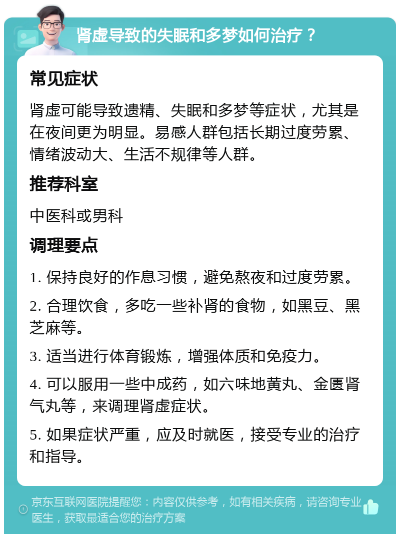 肾虚导致的失眠和多梦如何治疗？ 常见症状 肾虚可能导致遗精、失眠和多梦等症状，尤其是在夜间更为明显。易感人群包括长期过度劳累、情绪波动大、生活不规律等人群。 推荐科室 中医科或男科 调理要点 1. 保持良好的作息习惯，避免熬夜和过度劳累。 2. 合理饮食，多吃一些补肾的食物，如黑豆、黑芝麻等。 3. 适当进行体育锻炼，增强体质和免疫力。 4. 可以服用一些中成药，如六味地黄丸、金匮肾气丸等，来调理肾虚症状。 5. 如果症状严重，应及时就医，接受专业的治疗和指导。