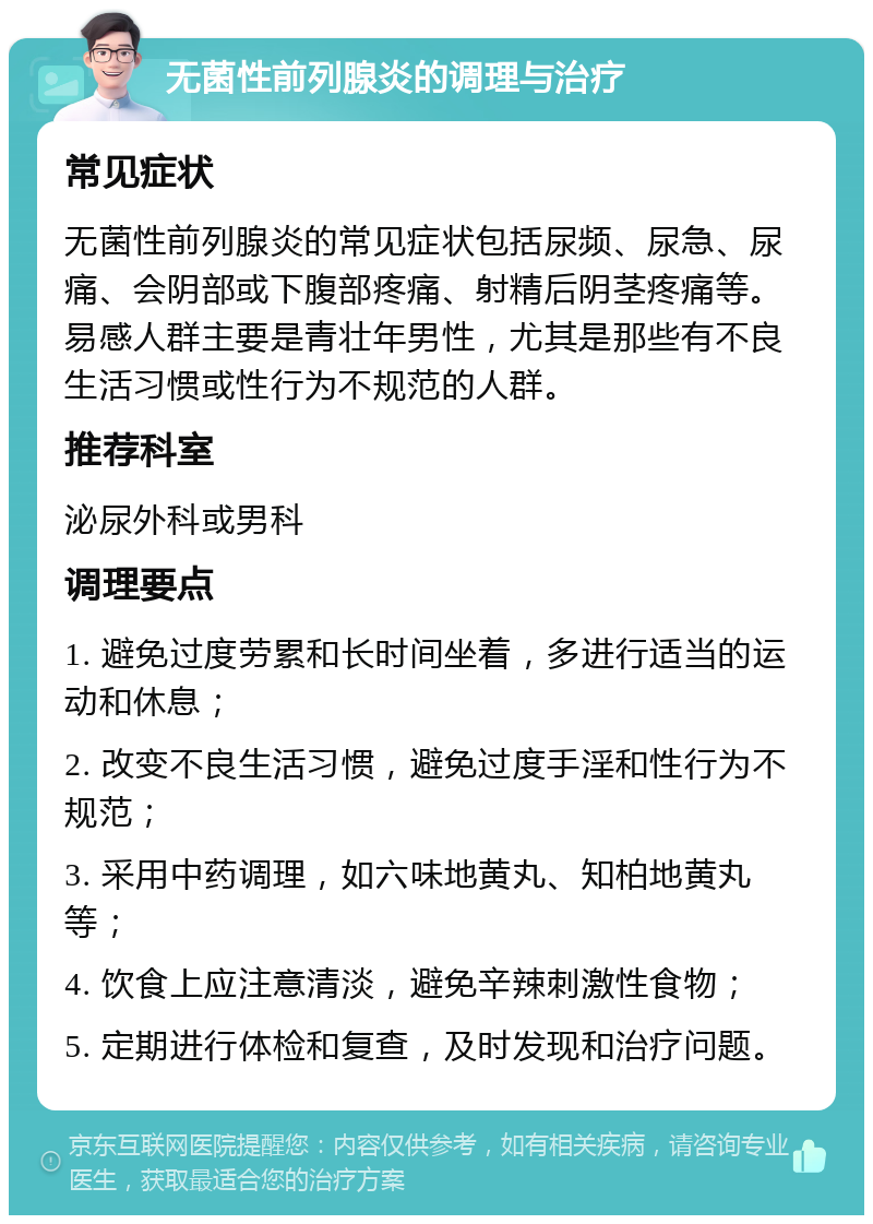 无菌性前列腺炎的调理与治疗 常见症状 无菌性前列腺炎的常见症状包括尿频、尿急、尿痛、会阴部或下腹部疼痛、射精后阴茎疼痛等。易感人群主要是青壮年男性，尤其是那些有不良生活习惯或性行为不规范的人群。 推荐科室 泌尿外科或男科 调理要点 1. 避免过度劳累和长时间坐着，多进行适当的运动和休息； 2. 改变不良生活习惯，避免过度手淫和性行为不规范； 3. 采用中药调理，如六味地黄丸、知柏地黄丸等； 4. 饮食上应注意清淡，避免辛辣刺激性食物； 5. 定期进行体检和复查，及时发现和治疗问题。