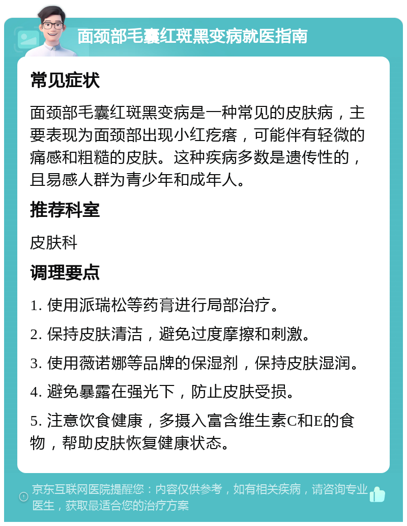 面颈部毛囊红斑黑变病就医指南 常见症状 面颈部毛囊红斑黑变病是一种常见的皮肤病，主要表现为面颈部出现小红疙瘩，可能伴有轻微的痛感和粗糙的皮肤。这种疾病多数是遗传性的，且易感人群为青少年和成年人。 推荐科室 皮肤科 调理要点 1. 使用派瑞松等药膏进行局部治疗。 2. 保持皮肤清洁，避免过度摩擦和刺激。 3. 使用薇诺娜等品牌的保湿剂，保持皮肤湿润。 4. 避免暴露在强光下，防止皮肤受损。 5. 注意饮食健康，多摄入富含维生素C和E的食物，帮助皮肤恢复健康状态。