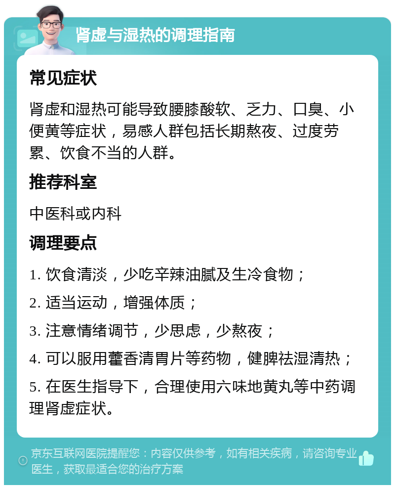 肾虚与湿热的调理指南 常见症状 肾虚和湿热可能导致腰膝酸软、乏力、口臭、小便黄等症状，易感人群包括长期熬夜、过度劳累、饮食不当的人群。 推荐科室 中医科或内科 调理要点 1. 饮食清淡，少吃辛辣油腻及生冷食物； 2. 适当运动，增强体质； 3. 注意情绪调节，少思虑，少熬夜； 4. 可以服用藿香清胃片等药物，健脾祛湿清热； 5. 在医生指导下，合理使用六味地黄丸等中药调理肾虚症状。