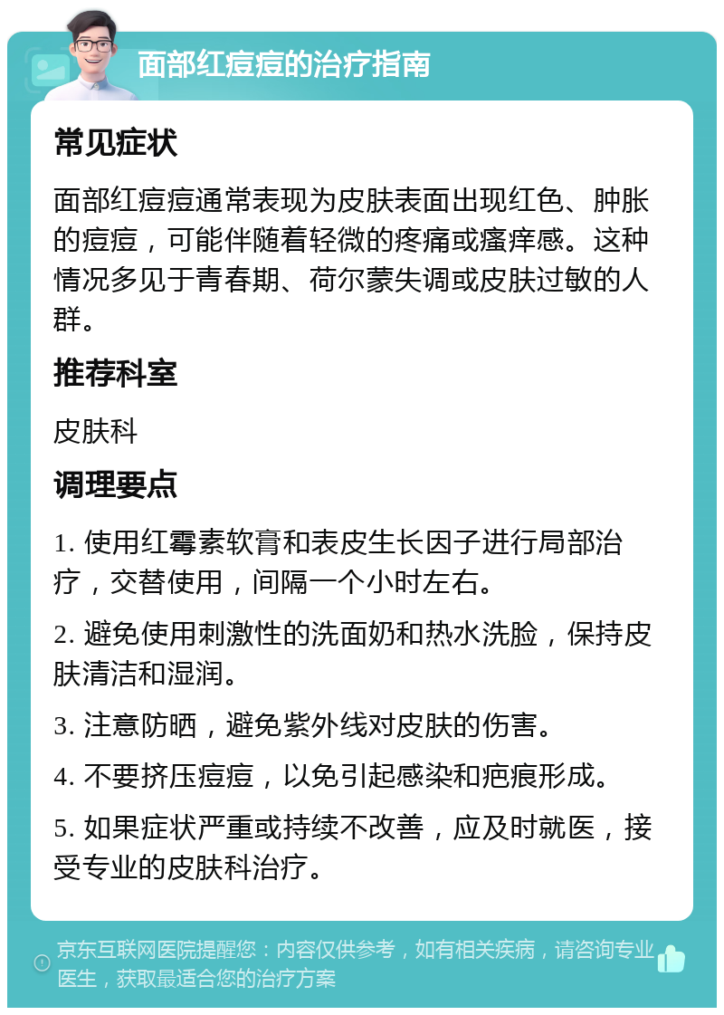 面部红痘痘的治疗指南 常见症状 面部红痘痘通常表现为皮肤表面出现红色、肿胀的痘痘，可能伴随着轻微的疼痛或瘙痒感。这种情况多见于青春期、荷尔蒙失调或皮肤过敏的人群。 推荐科室 皮肤科 调理要点 1. 使用红霉素软膏和表皮生长因子进行局部治疗，交替使用，间隔一个小时左右。 2. 避免使用刺激性的洗面奶和热水洗脸，保持皮肤清洁和湿润。 3. 注意防晒，避免紫外线对皮肤的伤害。 4. 不要挤压痘痘，以免引起感染和疤痕形成。 5. 如果症状严重或持续不改善，应及时就医，接受专业的皮肤科治疗。