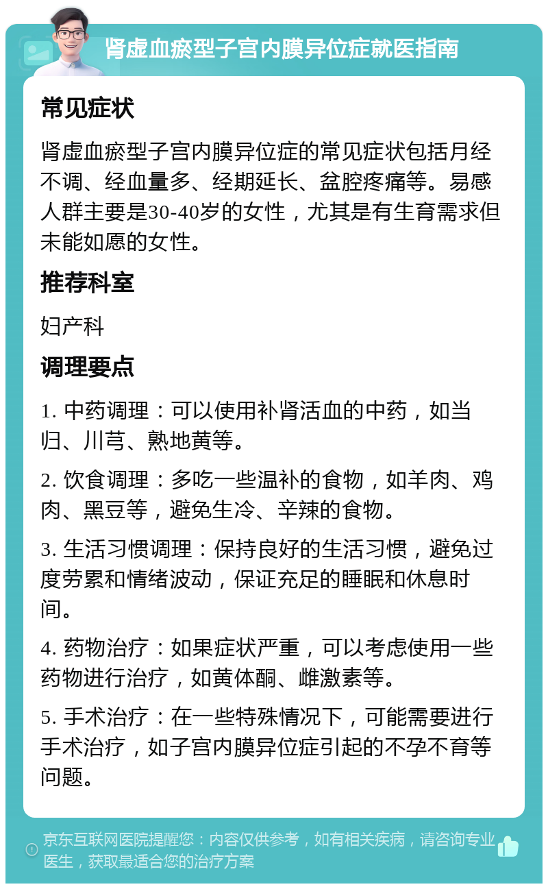 肾虚血瘀型子宫内膜异位症就医指南 常见症状 肾虚血瘀型子宫内膜异位症的常见症状包括月经不调、经血量多、经期延长、盆腔疼痛等。易感人群主要是30-40岁的女性，尤其是有生育需求但未能如愿的女性。 推荐科室 妇产科 调理要点 1. 中药调理：可以使用补肾活血的中药，如当归、川芎、熟地黄等。 2. 饮食调理：多吃一些温补的食物，如羊肉、鸡肉、黑豆等，避免生冷、辛辣的食物。 3. 生活习惯调理：保持良好的生活习惯，避免过度劳累和情绪波动，保证充足的睡眠和休息时间。 4. 药物治疗：如果症状严重，可以考虑使用一些药物进行治疗，如黄体酮、雌激素等。 5. 手术治疗：在一些特殊情况下，可能需要进行手术治疗，如子宫内膜异位症引起的不孕不育等问题。