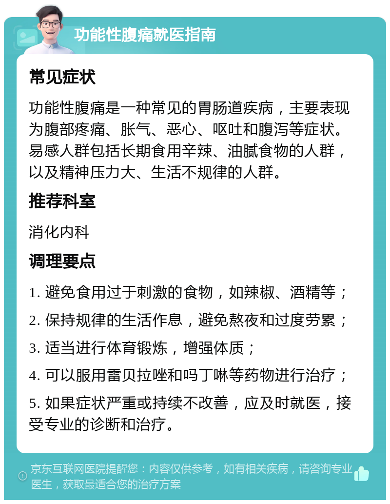 功能性腹痛就医指南 常见症状 功能性腹痛是一种常见的胃肠道疾病，主要表现为腹部疼痛、胀气、恶心、呕吐和腹泻等症状。易感人群包括长期食用辛辣、油腻食物的人群，以及精神压力大、生活不规律的人群。 推荐科室 消化内科 调理要点 1. 避免食用过于刺激的食物，如辣椒、酒精等； 2. 保持规律的生活作息，避免熬夜和过度劳累； 3. 适当进行体育锻炼，增强体质； 4. 可以服用雷贝拉唑和吗丁啉等药物进行治疗； 5. 如果症状严重或持续不改善，应及时就医，接受专业的诊断和治疗。