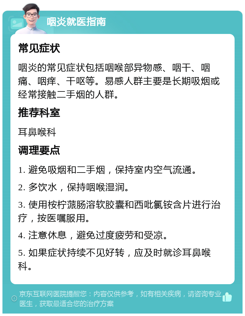 咽炎就医指南 常见症状 咽炎的常见症状包括咽喉部异物感、咽干、咽痛、咽痒、干呕等。易感人群主要是长期吸烟或经常接触二手烟的人群。 推荐科室 耳鼻喉科 调理要点 1. 避免吸烟和二手烟，保持室内空气流通。 2. 多饮水，保持咽喉湿润。 3. 使用桉柠蒎肠溶软胶囊和西吡氯铵含片进行治疗，按医嘱服用。 4. 注意休息，避免过度疲劳和受凉。 5. 如果症状持续不见好转，应及时就诊耳鼻喉科。