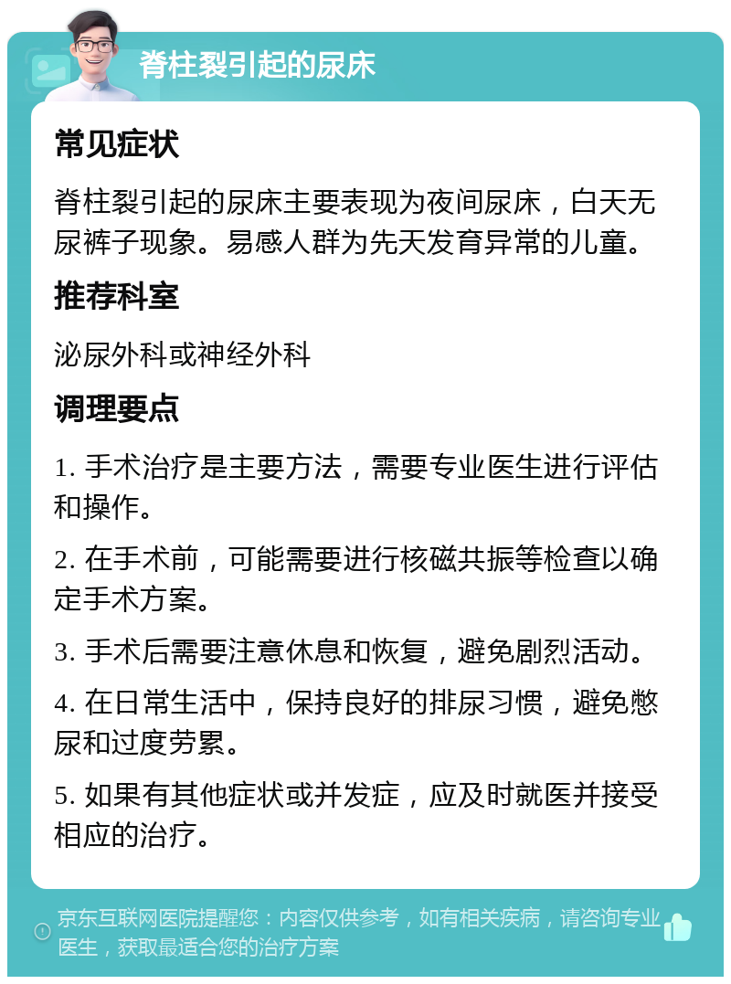 脊柱裂引起的尿床 常见症状 脊柱裂引起的尿床主要表现为夜间尿床，白天无尿裤子现象。易感人群为先天发育异常的儿童。 推荐科室 泌尿外科或神经外科 调理要点 1. 手术治疗是主要方法，需要专业医生进行评估和操作。 2. 在手术前，可能需要进行核磁共振等检查以确定手术方案。 3. 手术后需要注意休息和恢复，避免剧烈活动。 4. 在日常生活中，保持良好的排尿习惯，避免憋尿和过度劳累。 5. 如果有其他症状或并发症，应及时就医并接受相应的治疗。