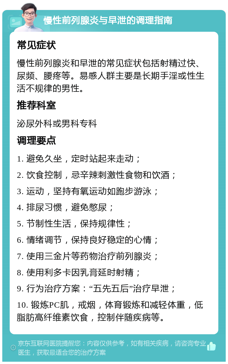 慢性前列腺炎与早泄的调理指南 常见症状 慢性前列腺炎和早泄的常见症状包括射精过快、尿频、腰疼等。易感人群主要是长期手淫或性生活不规律的男性。 推荐科室 泌尿外科或男科专科 调理要点 1. 避免久坐，定时站起来走动； 2. 饮食控制，忌辛辣刺激性食物和饮酒； 3. 运动，坚持有氧运动如跑步游泳； 4. 排尿习惯，避免憋尿； 5. 节制性生活，保持规律性； 6. 情绪调节，保持良好稳定的心情； 7. 使用三金片等药物治疗前列腺炎； 8. 使用利多卡因乳膏延时射精； 9. 行为治疗方案：“五先五后”治疗早泄； 10. 锻炼PC肌，戒烟，体育锻炼和减轻体重，低脂肪高纤维素饮食，控制伴随疾病等。