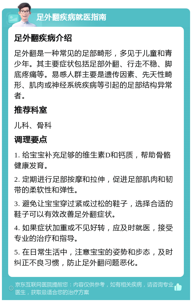 足外翻疾病就医指南 足外翻疾病介绍 足外翻是一种常见的足部畸形，多见于儿童和青少年。其主要症状包括足部外翻、行走不稳、脚底疼痛等。易感人群主要是遗传因素、先天性畸形、肌肉或神经系统疾病等引起的足部结构异常者。 推荐科室 儿科、骨科 调理要点 1. 给宝宝补充足够的维生素D和钙质，帮助骨骼健康发育。 2. 定期进行足部按摩和拉伸，促进足部肌肉和韧带的柔软性和弹性。 3. 避免让宝宝穿过紧或过松的鞋子，选择合适的鞋子可以有效改善足外翻症状。 4. 如果症状加重或不见好转，应及时就医，接受专业的治疗和指导。 5. 在日常生活中，注意宝宝的姿势和步态，及时纠正不良习惯，防止足外翻问题恶化。