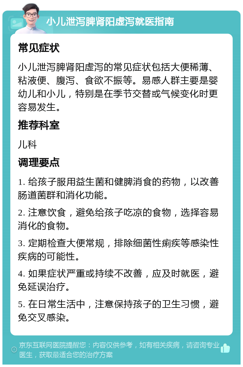 小儿泄泻脾肾阳虚泻就医指南 常见症状 小儿泄泻脾肾阳虚泻的常见症状包括大便稀薄、粘液便、腹泻、食欲不振等。易感人群主要是婴幼儿和小儿，特别是在季节交替或气候变化时更容易发生。 推荐科室 儿科 调理要点 1. 给孩子服用益生菌和健脾消食的药物，以改善肠道菌群和消化功能。 2. 注意饮食，避免给孩子吃凉的食物，选择容易消化的食物。 3. 定期检查大便常规，排除细菌性痢疾等感染性疾病的可能性。 4. 如果症状严重或持续不改善，应及时就医，避免延误治疗。 5. 在日常生活中，注意保持孩子的卫生习惯，避免交叉感染。