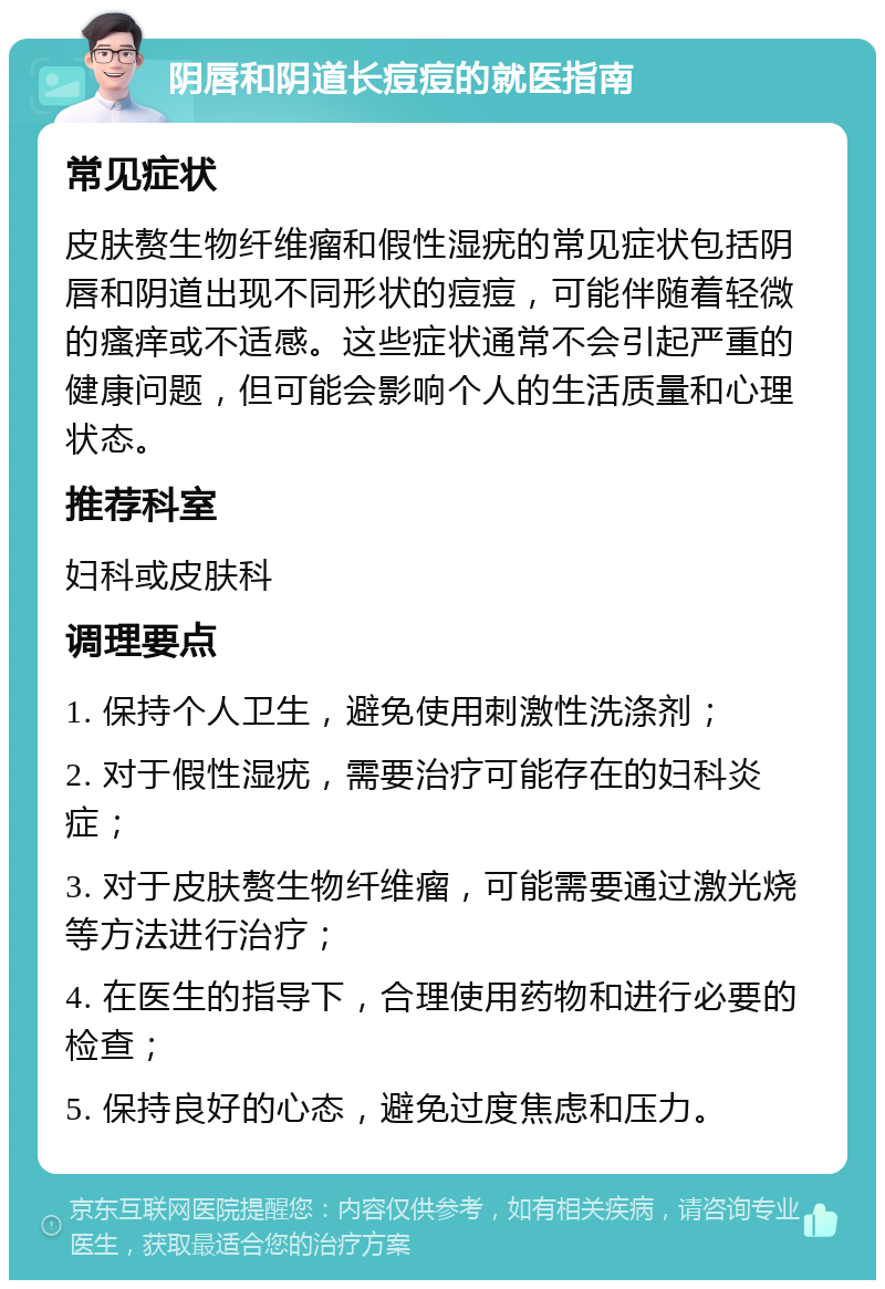 阴唇和阴道长痘痘的就医指南 常见症状 皮肤赘生物纤维瘤和假性湿疣的常见症状包括阴唇和阴道出现不同形状的痘痘，可能伴随着轻微的瘙痒或不适感。这些症状通常不会引起严重的健康问题，但可能会影响个人的生活质量和心理状态。 推荐科室 妇科或皮肤科 调理要点 1. 保持个人卫生，避免使用刺激性洗涤剂； 2. 对于假性湿疣，需要治疗可能存在的妇科炎症； 3. 对于皮肤赘生物纤维瘤，可能需要通过激光烧等方法进行治疗； 4. 在医生的指导下，合理使用药物和进行必要的检查； 5. 保持良好的心态，避免过度焦虑和压力。