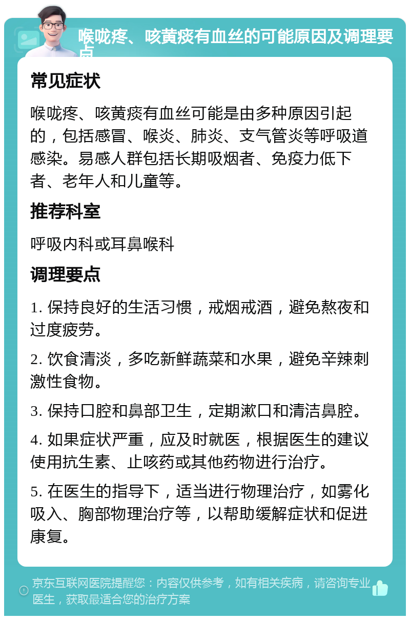 喉咙疼、咳黄痰有血丝的可能原因及调理要点 常见症状 喉咙疼、咳黄痰有血丝可能是由多种原因引起的，包括感冒、喉炎、肺炎、支气管炎等呼吸道感染。易感人群包括长期吸烟者、免疫力低下者、老年人和儿童等。 推荐科室 呼吸内科或耳鼻喉科 调理要点 1. 保持良好的生活习惯，戒烟戒酒，避免熬夜和过度疲劳。 2. 饮食清淡，多吃新鲜蔬菜和水果，避免辛辣刺激性食物。 3. 保持口腔和鼻部卫生，定期漱口和清洁鼻腔。 4. 如果症状严重，应及时就医，根据医生的建议使用抗生素、止咳药或其他药物进行治疗。 5. 在医生的指导下，适当进行物理治疗，如雾化吸入、胸部物理治疗等，以帮助缓解症状和促进康复。