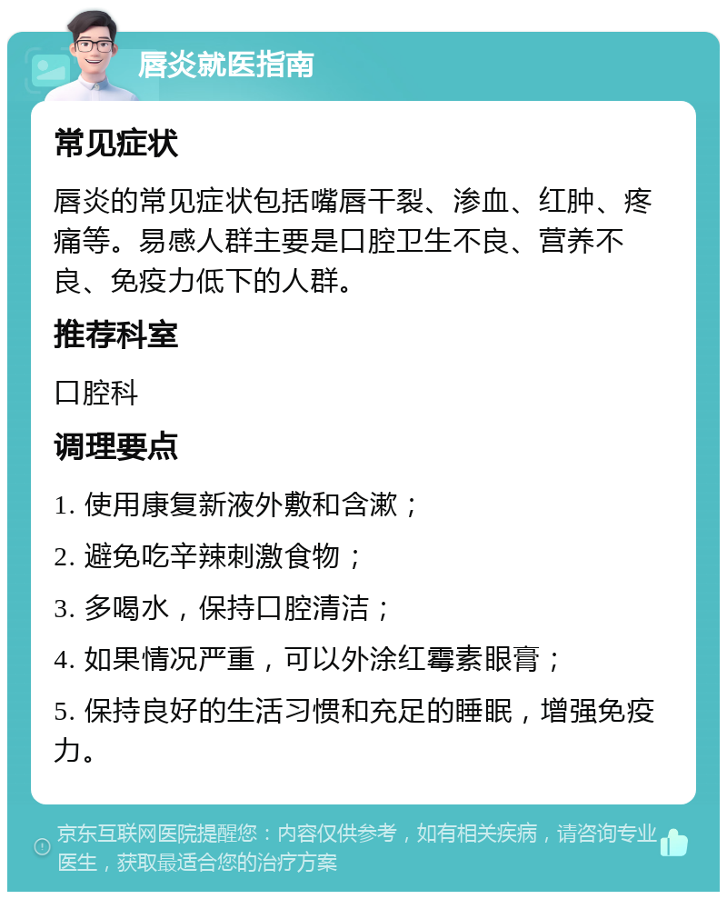 唇炎就医指南 常见症状 唇炎的常见症状包括嘴唇干裂、渗血、红肿、疼痛等。易感人群主要是口腔卫生不良、营养不良、免疫力低下的人群。 推荐科室 口腔科 调理要点 1. 使用康复新液外敷和含漱； 2. 避免吃辛辣刺激食物； 3. 多喝水，保持口腔清洁； 4. 如果情况严重，可以外涂红霉素眼膏； 5. 保持良好的生活习惯和充足的睡眠，增强免疫力。