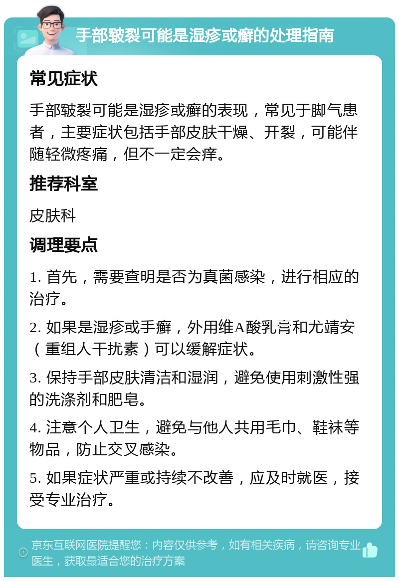 手部皲裂可能是湿疹或癣的处理指南 常见症状 手部皲裂可能是湿疹或癣的表现，常见于脚气患者，主要症状包括手部皮肤干燥、开裂，可能伴随轻微疼痛，但不一定会痒。 推荐科室 皮肤科 调理要点 1. 首先，需要查明是否为真菌感染，进行相应的治疗。 2. 如果是湿疹或手癣，外用维A酸乳膏和尤靖安（重组人干扰素）可以缓解症状。 3. 保持手部皮肤清洁和湿润，避免使用刺激性强的洗涤剂和肥皂。 4. 注意个人卫生，避免与他人共用毛巾、鞋袜等物品，防止交叉感染。 5. 如果症状严重或持续不改善，应及时就医，接受专业治疗。